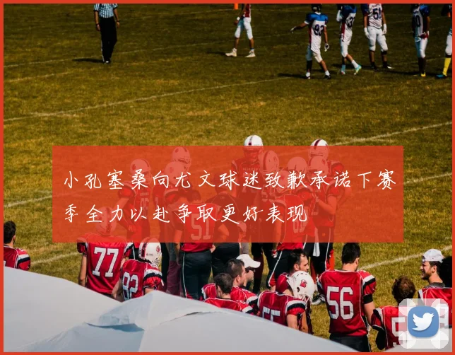 小孔塞桑向尤文球迷致歉承诺下赛季全力以赴争取更好表现