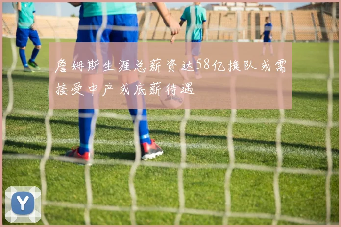 詹姆斯生涯总薪资达58亿换队或需接受中产或底薪待遇