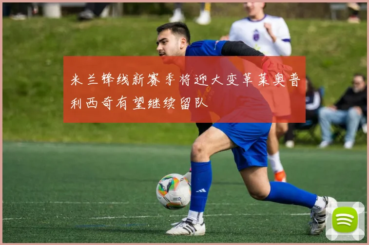 米兰锋线新赛季将迎大变革莱奥普利西奇有望继续留队