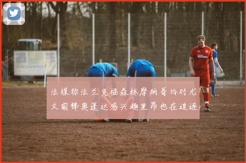法媒称法兰克福森林摩纳哥均对尤文前锋奥蓬达感兴趣里昂也在追逐他