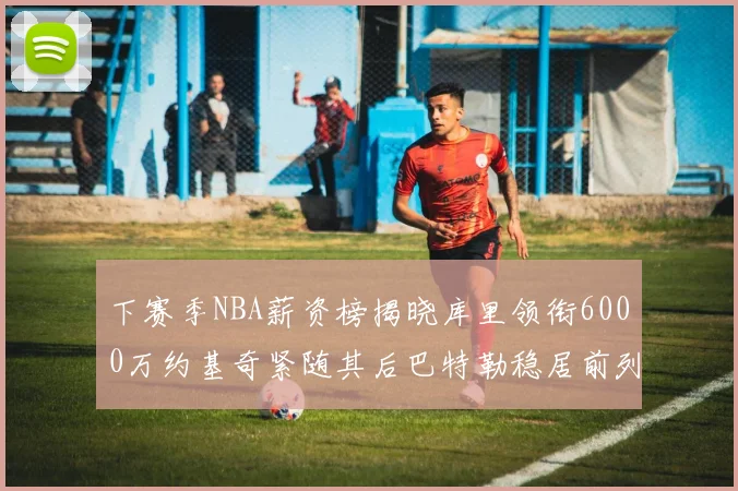 下赛季NBA薪资榜揭晓库里领衔6000万约基奇紧随其后巴特勒稳居前列