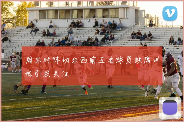 周末对阵切尔西前五名球员缺席训练引发关注
