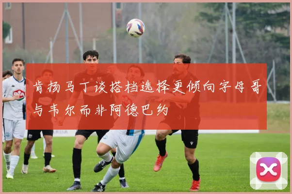 肯扬马丁谈搭档选择更倾向字母哥与韦尔而非阿德巴约