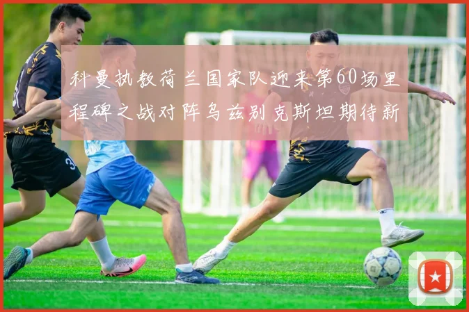 科曼执教荷兰国家队迎来第60场里程碑之战对阵乌兹别克斯坦期待新突破