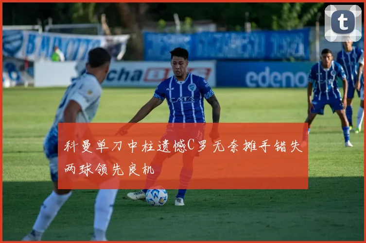 科曼单刀中柱遗憾C罗无奈摊手错失两球领先良机