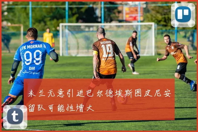米兰无意引进巴尔德埃斯图皮尼安留队可能性增大