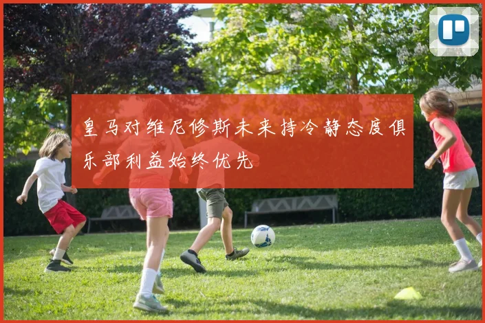皇马对维尼修斯未来持冷静态度俱乐部利益始终优先