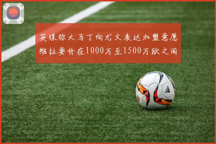 英媒称大马丁向尤文表达加盟意愿维拉要价在1000万至1500万欧之间