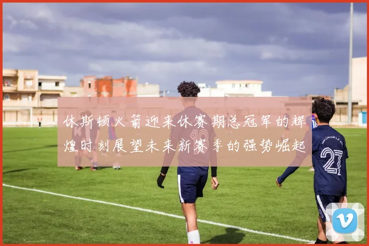 休斯顿火箭迎来休赛期总冠军的辉煌时刻展望未来新赛季的强势崛起
