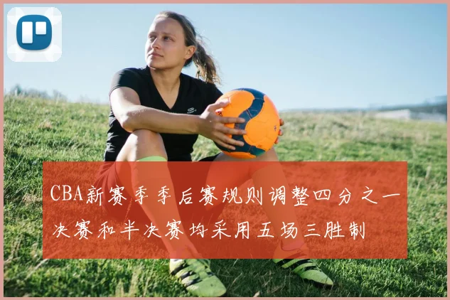CBA新赛季季后赛规则调整四分之一决赛和半决赛均采用五场三胜制