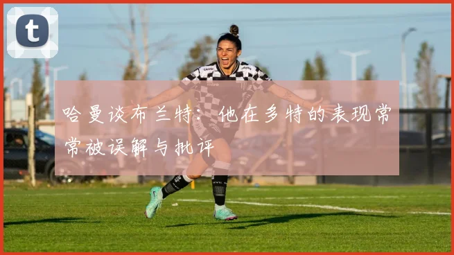 哈曼谈布兰特：他在多特的表现常常被误解与批评