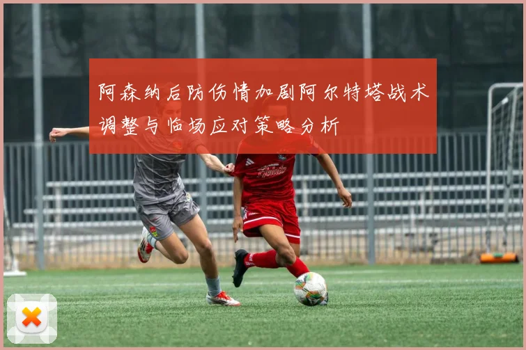 阿森纳后防伤情加剧阿尔特塔战术调整与临场应对策略分析