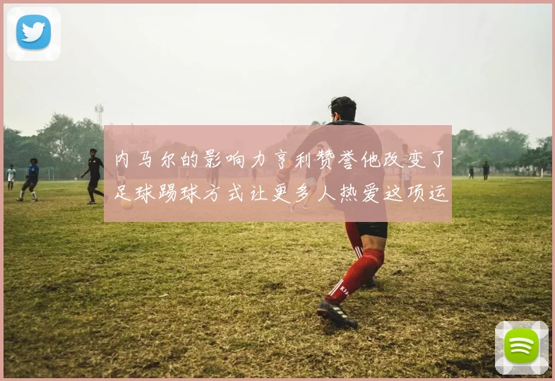 内马尔的影响力亨利赞誉他改变了足球踢球方式让更多人热爱这项运动