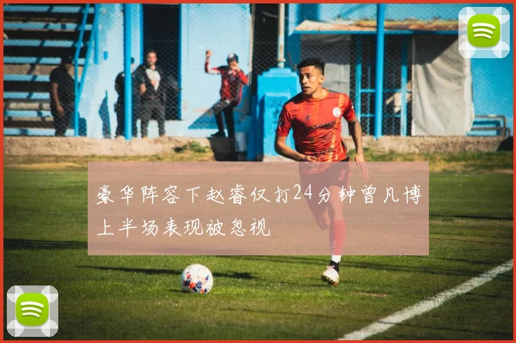 豪华阵容下赵睿仅打24分钟曾凡博上半场表现被忽视