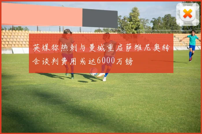 英媒称热刺与曼城重启萨维尼奥转会谈判费用或达6000万镑