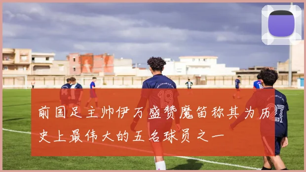 前国足主帅伊万盛赞魔笛称其为历史上最伟大的五名球员之一