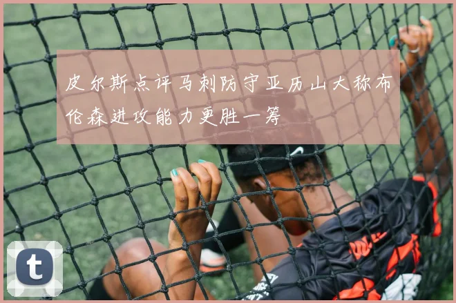 皮尔斯点评马刺防守亚历山大称布伦森进攻能力更胜一筹