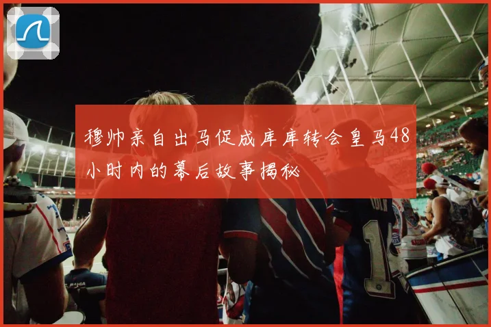 穆帅亲自出马促成库库转会皇马48小时内的幕后故事揭秘