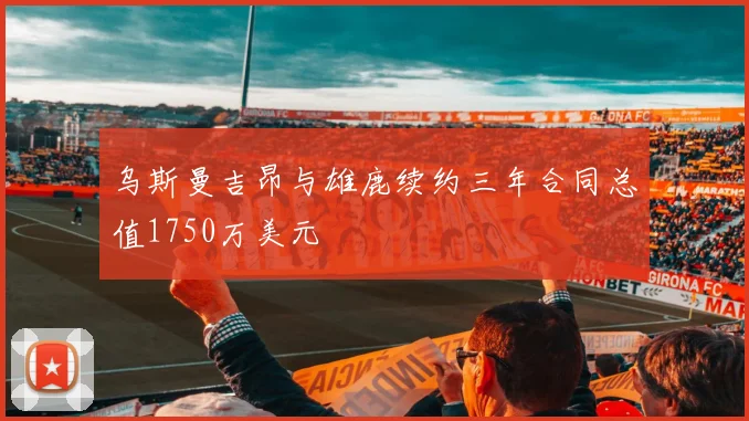 乌斯曼吉昂与雄鹿续约三年合同总值1750万美元