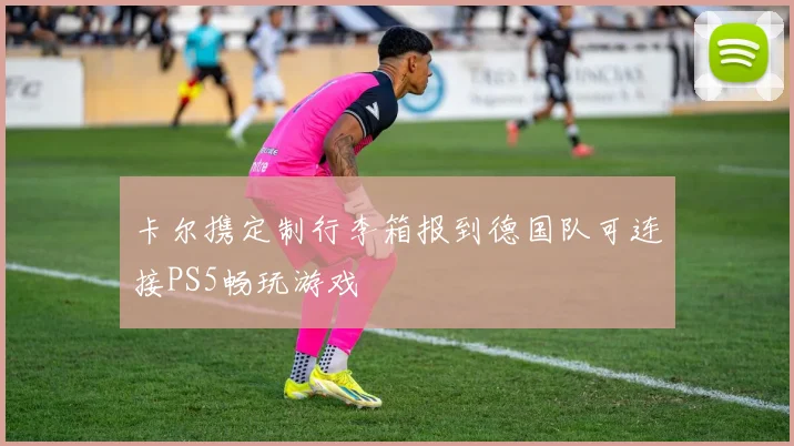 卡尔携定制行李箱报到德国队可连接PS5畅玩游戏