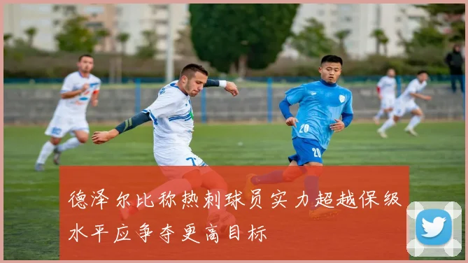 德泽尔比称热刺球员实力超越保级水平应争夺更高目标