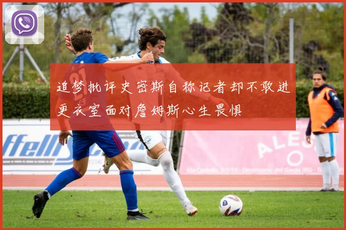 追梦批评史密斯自称记者却不敢进更衣室面对詹姆斯心生畏惧