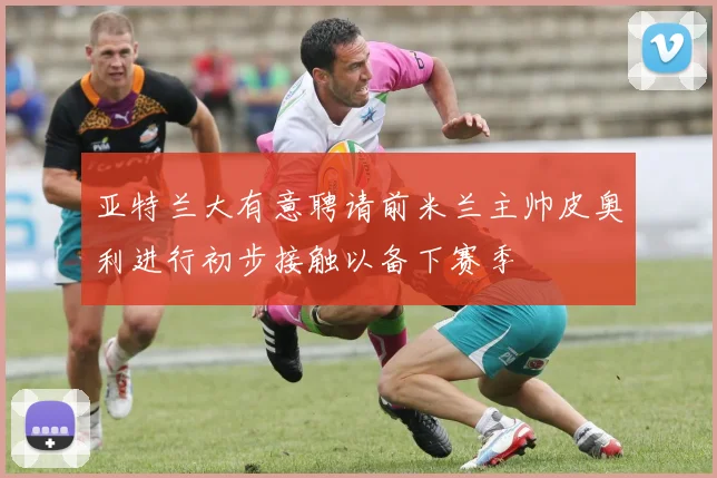 亚特兰大有意聘请前米兰主帅皮奥利进行初步接触以备下赛季
