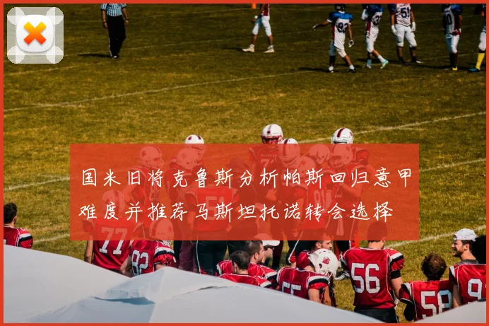 国米旧将克鲁斯分析帕斯回归意甲难度并推荐马斯坦托诺转会选择