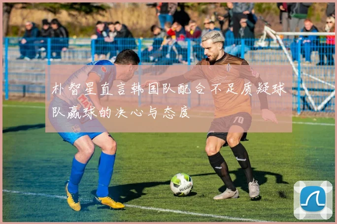 朴智星直言韩国队配合不足质疑球队赢球的决心与态度