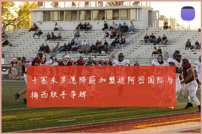 卡塞米罗愿降薪加盟迈阿密国际与梅西联手争辉