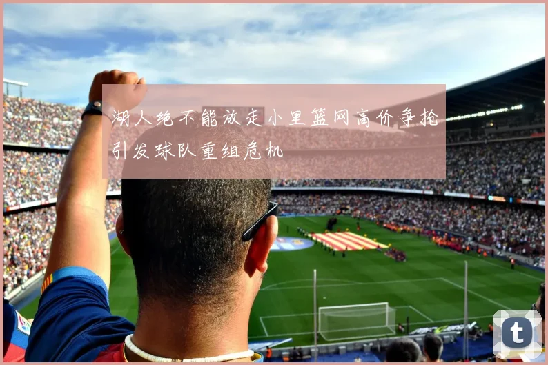 湖人绝不能放走小里篮网高价争抢引发球队重组危机