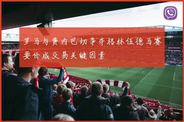 罗马与费内巴切争夺格林伍德马赛要价成交易关键因素
