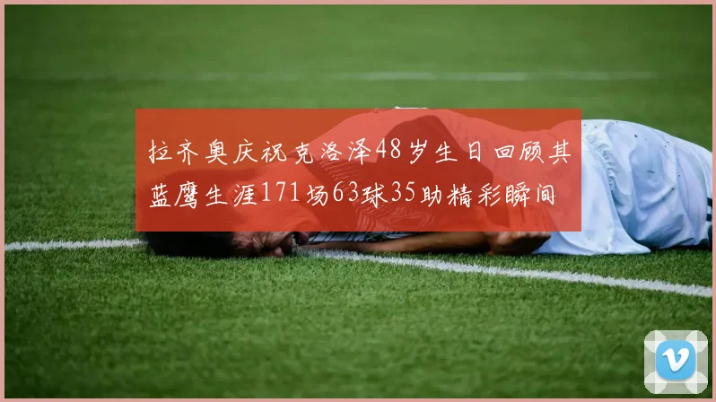 拉齐奥庆祝克洛泽48岁生日回顾其蓝鹰生涯171场63球35助精彩瞬间