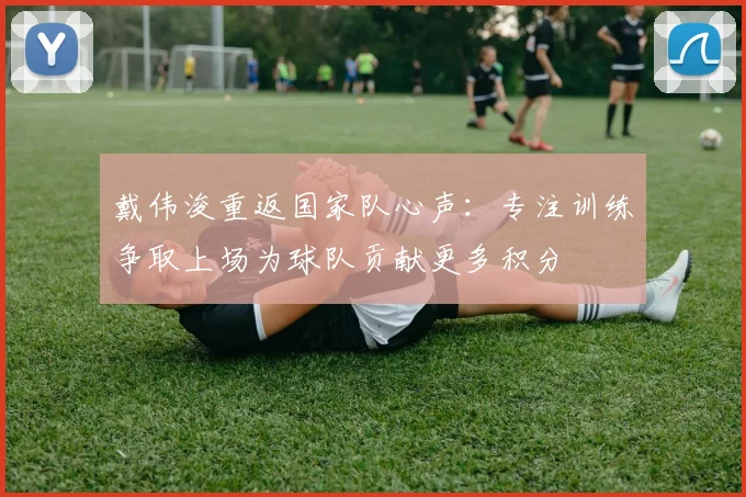 戴伟浚重返国家队心声：专注训练争取上场为球队贡献更多积分