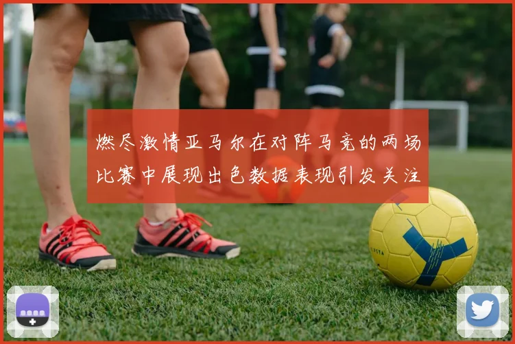 燃尽激情亚马尔在对阵马竞的两场比赛中展现出色数据表现引发关注
