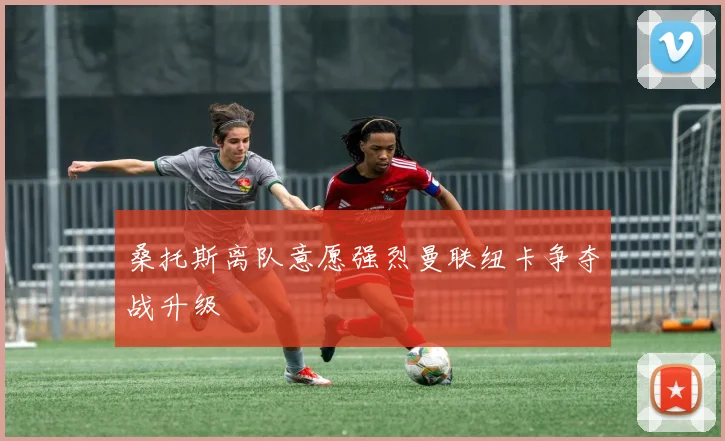 桑托斯离队意愿强烈曼联纽卡争夺战升级