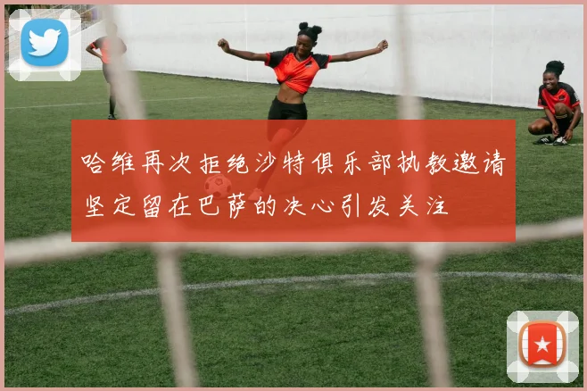 哈维再次拒绝沙特俱乐部执教邀请坚定留在巴萨的决心引发关注